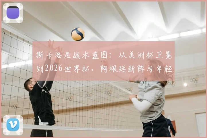 斯卡洛尼战术蓝图：从美洲杯卫冕到2026世界杯，阿根廷新阵与年轻球员融入分析