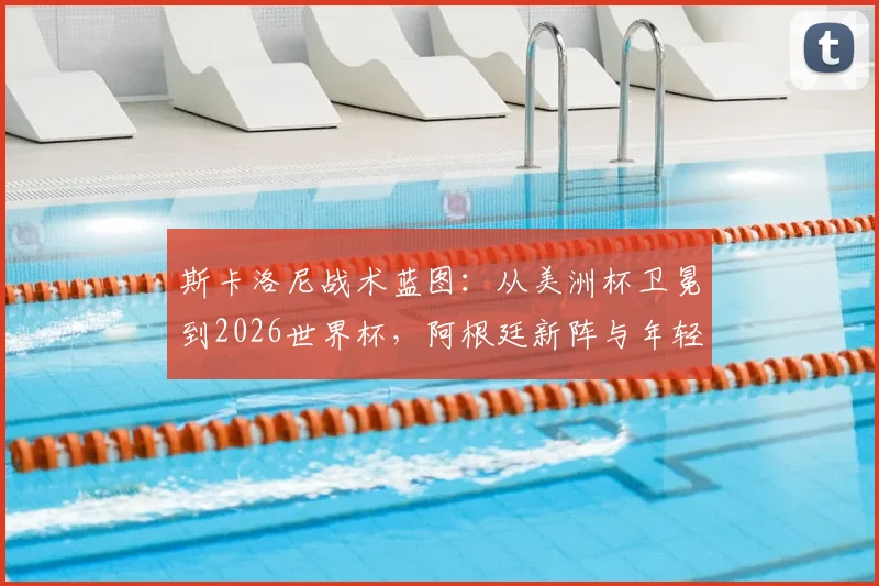 斯卡洛尼战术蓝图:从美洲杯卫冕到2026世界杯,阿根廷新阵与年轻球员融入分析