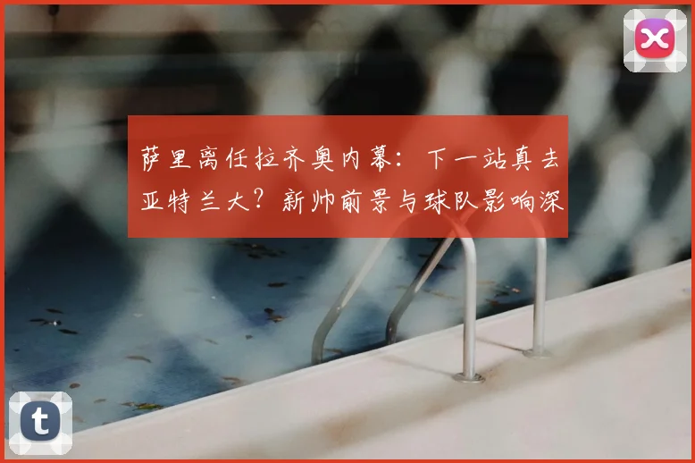 萨里离任拉齐奥内幕：下一站真去亚特兰大？新帅前景与球队影响深度解析
