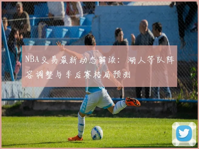 NBA交易最新动态解读：湖人等队阵容调整与季后赛格局预测