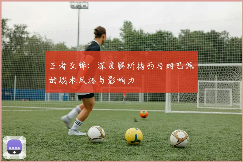 王者交锋:深度解析梅西与姆巴佩的战术风格与影响力