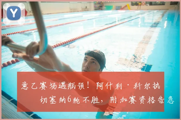 意乙赛场遇瓶颈！阿什利·科尔执教切塞纳6轮不胜，附加赛资格告急原因解析