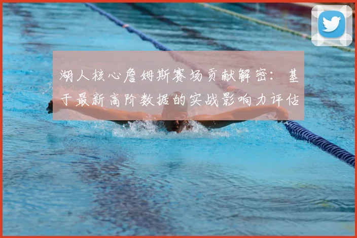 湖人核心詹姆斯赛场贡献解密：基于最新高阶数据的实战影响力评估